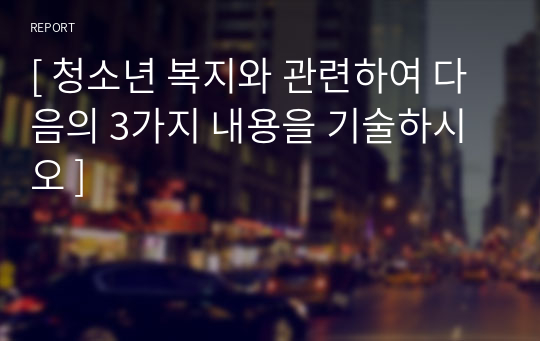 [ 청소년 복지와 관련하여 다음의 3가지 내용을 기술하시오 ]