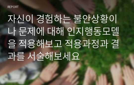 자신이 경험하는 불안상황이나 문제에 대해 인지행동모델을 적용해보고 적용과정과 결과를 서술해보세요