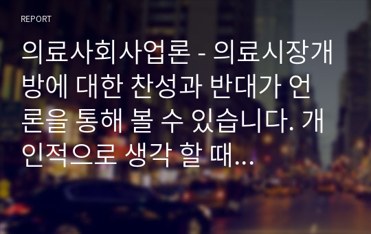 의료사회사업론 - 의료시장개방에 대한 찬성과 반대가 언론을 통해 볼 수 있습니다. 개인적으로 생각 할 때 의료시장개방에 따른 장점과 단점에 대해서 논하고 서구 선진국의 의료정책 및 서비스를 통한 대안을 제시해 보시기 바랍니다.