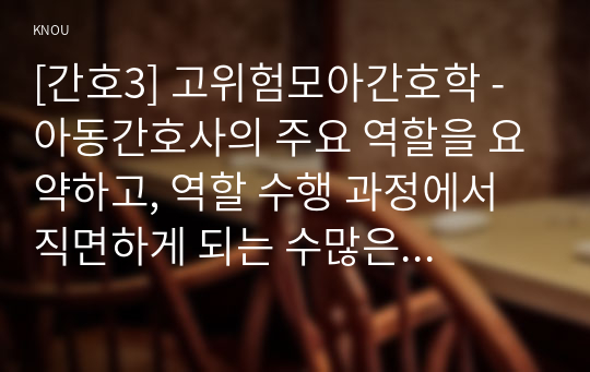 [간호3] 고위험모아간호학 - 아동간호사의 주요 역할을 요약하고, 역할 수행 과정에서 직면하게 되는 수많은 윤리적 딜레마의 예시와 해결 방안을 본인의 의견을 기반으로 논하시오