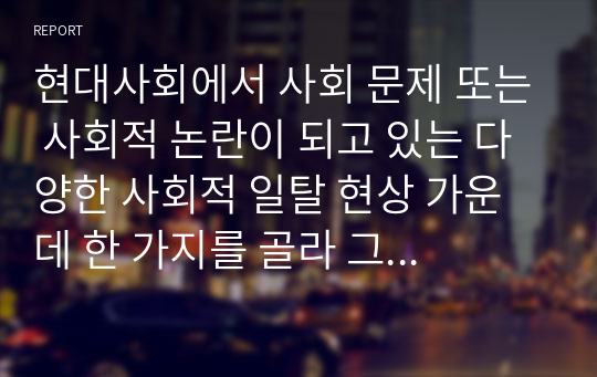 현대사회에서 사회 문제 또는 사회적 논란이 되고 있는 다양한 사회적 일탈 현상 가운데 한 가지를 골라 그 원인과 대책에 대하여 자신의 의견을 정리하여 제출하시오.