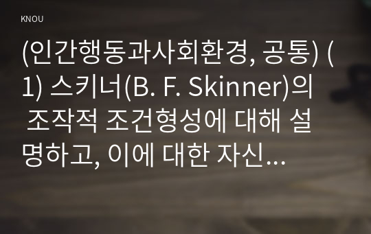 (인간행동과사회환경, 공통) (1) 스키너(B. F. Skinner)의 조작적 조건형성에 대해 설명하고, 이에 대한 자신의 견해(또는 경험)를 구체적으로 작성하세요.  (2) 조작적 조건형성에 대한 스키너(B. F. Skinner)의 주장이 사회복지영역(또는 교육영역)에 주는 시사점은 무엇인지 구체적으로 작성하세요.