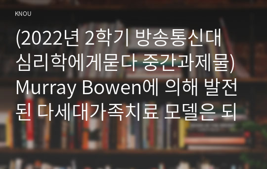 (2022년 2학기 방송통신대 심리학에게묻다 중간과제물)Murray Bowen에 의해 발전된 다세대가족치료 모델은 되물림되는 가족의 문제를 이해하는데 많은 함의를 제공해 준다 이러한 다세대가족치료의 주요개념인 자기분화와 만성불안의 원리 삼각관계 핵가족 정서체계와 가족투사과정 나에게 주는 함의