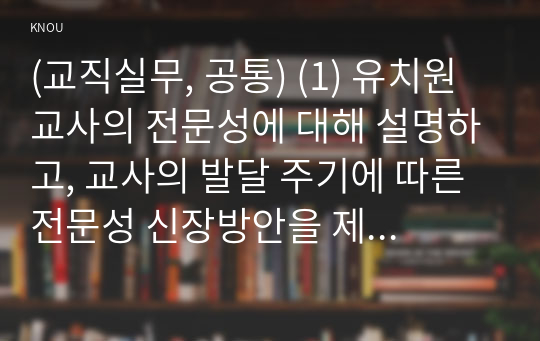 (교직실무, 공통) (1) 유치원교사의 전문성에 대해 설명하고, 교사의 발달 주기에 따른 전문성 신장방안을 제안해보시오. (2) 유치원 교사의 교직윤리에 대한 논문을 3개 찾아 요약하시오.