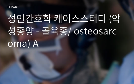 성인간호학 케이스스터디 (악성종양 - 골육종/ osteosarcoma) A