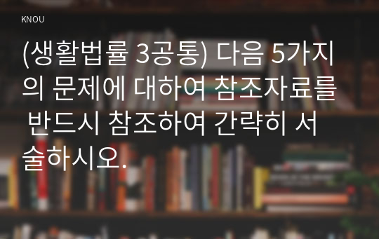 (생활법률 3공통) 다음 5가지의 문제에 대하여 참조자료를 반드시 참조하여 간략히 서술하시오.