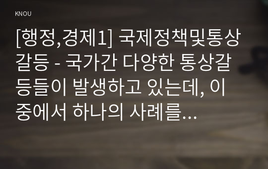 [행정,경제1] 국제정책및통상갈등 - 국가간 다양한 통상갈등들이 발생하고 있는데, 이 중에서 하나의 사례를 선택하여 사례개요, 갈등진행과정, 우리나라에 미치는 영향, 우리 정부의 대처과정 및 결과