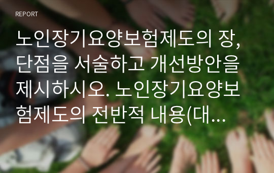 노인장기요양보험제도의 장,단점을 서술하고 개선방안을 제시하시오. 노인장기요양보험제도의 전반적 내용(대상, 필요성, 등급판정기준, 급여종류와 내용, 재원, 본인부담금, 기대효과 등)에 대한 이해를 바탕으로 장.단점을 서술하고, 문제점에 대한 개선방안을 제시 요망