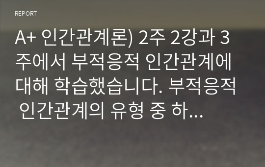 A+ 인간관계론) 2주 2강과 3주에서 부적응적 인간관계에 대해 학습했습니다. 부적응적 인간관계의 유형 중 하나를 정하여, 학습자 자신과 자신에게 의미 있는 타인과의 관계 관점에서 실제 경험을 분석하고, 부적응의 구체적인 사례를 다양하게 제시하며 이 경험에 대해 분석해보시오.