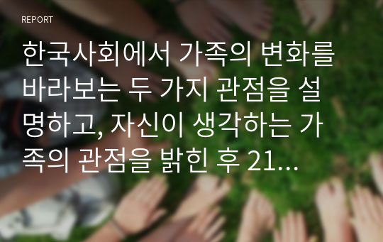 한국사회에서 가족의 변화를 바라보는 두 가지 관점을 설명하고, 자신이 생각하는 가족의 관점을 밝힌 후 21세기 사회복지의 실천에서 필요한 가족의 관점이 무엇인지 제시하시오.