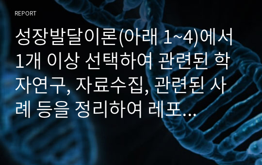 성장발달이론(아래 1~4)에서 1개 이상 선택하여 관련된 학자연구, 자료수집, 관련된 사례 등을 정리하여 레포트제출 1)심리사회성발달이론~정서발달이론  2)인지발달이론~언어발달이론  3)도덕성발달이론~영성발달이론  4)학습발달이론~지각발달이론