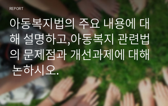 아동복지법의 주요 내용에 대해 설명하고,아동복지 관련법의 문제점과 개선과제에 대해 논하시오.