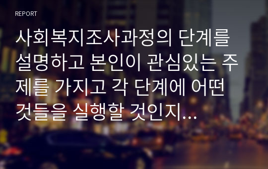 사회복지조사과정의 단계를 설명하고 본인이 관심있는 주제를 가지고 각 단계에 어떤 것들을 실행할 것인지 자세히 설명하시오 (1)