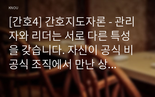 [간호4] 간호지도자론 - 관리자와 리더는 서로 다른 특성을 갖습니다. 자신이 공식 비공식 조직에서 만난 상급자 관리자를 한 명 선정하고, 그가 보여준 관리자 특성과 리더 특성을 각각 3가지씩 실제 관찰한 것을 바탕으로 설명