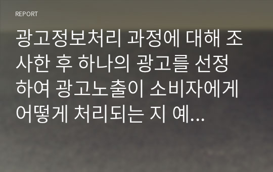 광고정보처리 과정에 대해 조사한 후 하나의 광고를 선정하여 광고노출이 소비자에게 어떻게 처리되는 지 예를 들어 설명하시오.