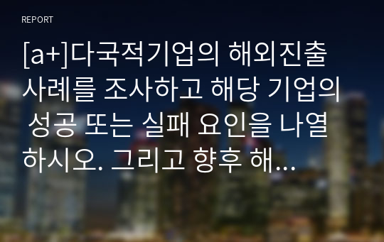 [a+]다국적기업의 해외진출 사례를 조사하고 해당 기업의 성공 또는 실패 요인을 나열하시오. 그리고 향후 해당 기업이 취해야 할 국제경영전략을 제시하시오.