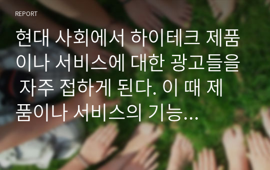 현대 사회에서 하이테크 제품이나 서비스에 대한 광고들을 자주 접하게 된다. 이 때 제품이나 서비스의 기능 등을 강조하는 것과 브랜드의 태도를 구축하는 광고 중에 어떤 광고가 더 효과적인가에 대한 본인의 생각을 자유롭게 기술하시오