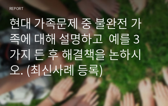 현대 가족문제 중 불완전 가족에 대해 설명하고  예를 3가지 든 후 해결책을 논하시오. (최신사례 등록)