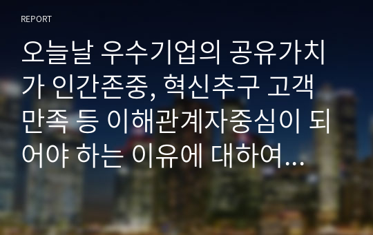 오늘날 우수기업의 공유가치가 인간존중, 혁신추구 고객만족 등 이해관계자중심이 되어야 하는 이유에 대하여 논하시오.