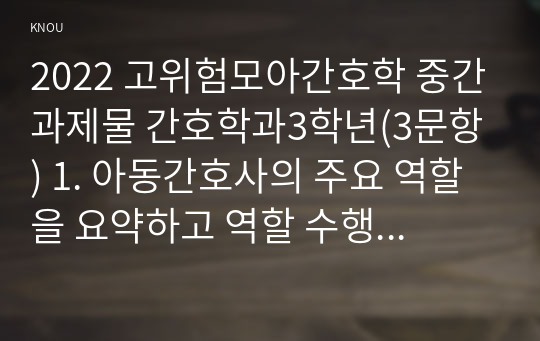 2022 고위험모아간호학 중간과제물 간호학과3학년(3문항) 1. 아동간호사의 주요 역할을 요약하고 역할 수행 과정에서 직면하게 되는 수많은 윤리적 딜레마의 예시와 해결 방안을 본인의 의견을 기반으로 논하시오. 2. 고위험 신생아를 분류하는 기준에 대해 기술하고 고위험 신생아의 호흡기능 유지를 위한 다양한 방법에 대하여 서술하시오. 3. 중환아실 간호사가