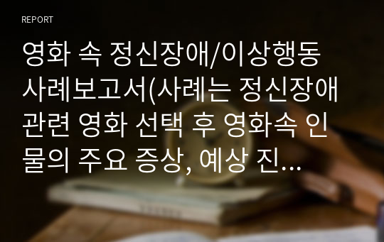 영화 속 정신장애/이상행동 사례보고서(사례는 정신장애관련 영화 선택 후 영화속 인물의 주요 증상, 예상 진단을 내리고, 자신이 생각하는 주변사람들의 효과적인 대처방법, 영화를 보고 느낀점을 보고서에 기술하세요)