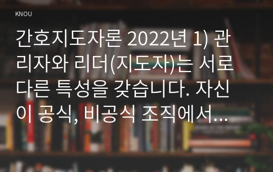 간호지도자론 2022년 1) 관리자와 리더(지도자)는 서로 다른 특성을 갖습니다. 자신이 공식, 비공식 조직에서 만난 상급자, 관리자를 한 명 선정하여 특성을 설명 3가지씩 2) 민츠버그(Mintzberg)가 제시한 관리자 역할 중 의사결정자 역할 4가지 자신이 만난 상급자 관리자들을 떠올리면서 4가지 역할별로 해당하는 직무 활동 사례 이유