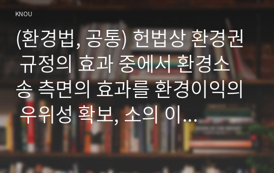 (환경법, 공통) 헌법상 환경권 규정의 효과 중에서 환경소송 측면의 효과를 환경이익의 우위성 확보, 소의 이익의 확대, 중지예방청구소송의 용이함, 집단소송의 가능화 등으로 구분하여 설명하시오.