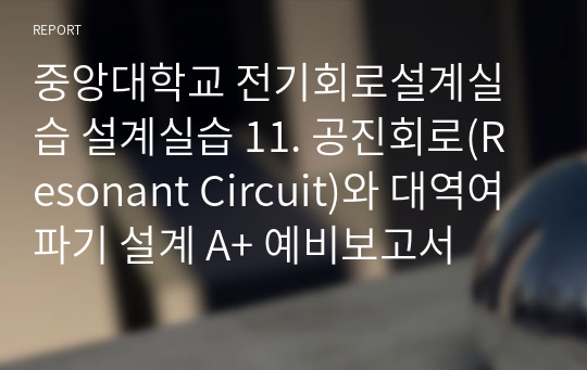 중앙대학교 전기회로설계실습 설계실습 11. 공진회로(Resonant Circuit)와 대역여파기 설계 A+ 예비보고서