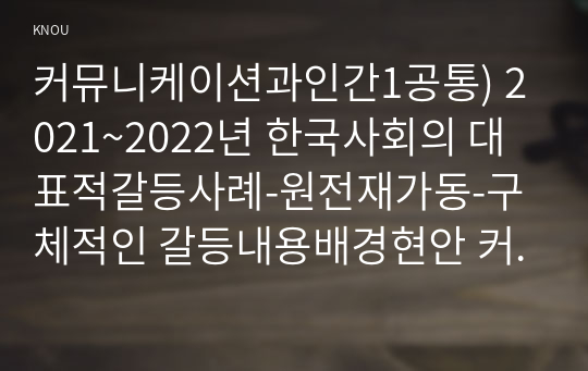 커뮤니케이션과인간1공통) 2021~2022년 한국사회의 대표적갈등사례-원전재가동-구체적인 갈등내용배경현안 커뮤니케이션관점문제점과 갈등완화방안제시하시오0k
