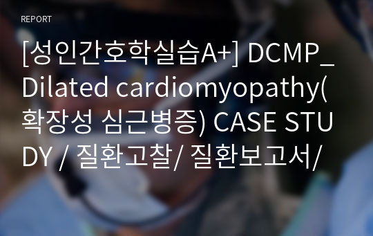 [성인간호학실습A+] DCMP_Dilated cardiomyopathy(확장성 심근병증) CASE STUDY / 질환고찰/ 질환보고서/ 병태생리, 증상징후, 검사, 약물, 간호중재, 합병증, 간호진단 2개