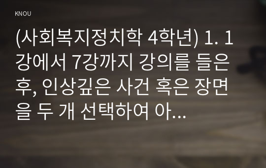 (사회복지정치학 4학년) 1. 1강에서 7강까지 강의를 들은 후, 인상깊은 사건 혹은 장면을 두 개 선택하여 아래의 내용에 답하시오.  그 내용을 간단히 요약하시오.  어떤 점에서 인상깊었고, 이것을 통해 어떤 생각을 하게 되었는지를 설명하시오