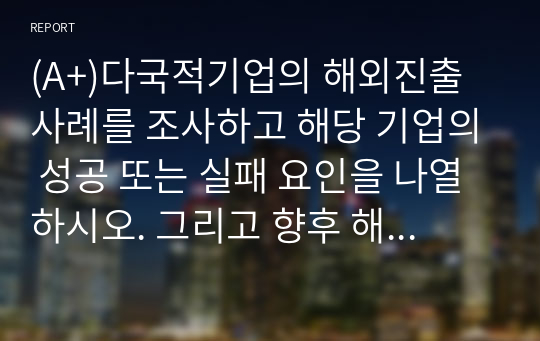 (A+)다국적기업의 해외진출 사례를 조사하고 해당 기업의 성공 또는 실패 요인을 나열하시오. 그리고 향후 해당 기업이 취해야 할 국제경영전략을 제시하시오.