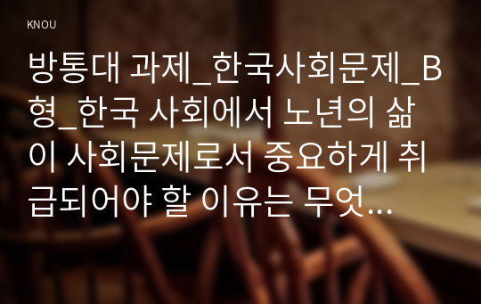 방통대 과제_한국사회문제_B형_한국 사회에서 노년의 삶이 사회문제로서 중요하게 취급되어야 할 이유는 무엇이며, 사회가 함께 해 나갈 수 있는 노력에는 어떤 것들이 있을지 대해 구체적인 사례를 들어가면서 논하시오.