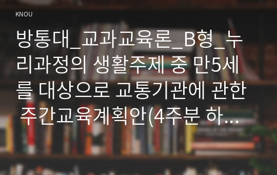 방통대_교과교육론_B형_누리과정의 생활주제 중 만5세를 대상으로 교통기관에 관한 주간교육계획안(4주분 하위 내용은 교통기관의 종류, 고마운 교통기관, 교통기관의 변천 과정과 구조, 교통 통신과 교통 생활), 일일교육 계획안(1일분)을 연계성 있게 작성하여 제출하시오(30점).