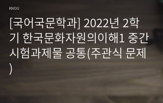 [국어국문학과] 2022년 2학기 한국문화자원의이해1 중간시험과제물 공통(주관식 문제)