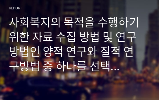 사회복지의 목적을 수행하기 위한 자료 수집 방법 및 연구방법인 양적 연구와 질적 연구방법 중 하나를 선택하여 자신의 의견을 제시하고 토론하시오