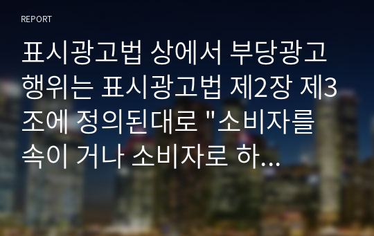 표시광고법 상에서 부당광고 행위는 표시광고법 제2장 제3조에 정의된대로 &quot;소비자를 속이 거나 소비자로 하여금 잘못 알게 할 우려가 있는 표시광고 행위로서 공정한 거래질서를 저해할 우려가 있는 행위라 규정될 수 있다. 이 같은 부당광고는 다시 하위 카테고리로 허위과장의 (표시)광고, 기만적인 (표시)광고, 부당하게 비교하는 (표시)광고, 비방적인 (표