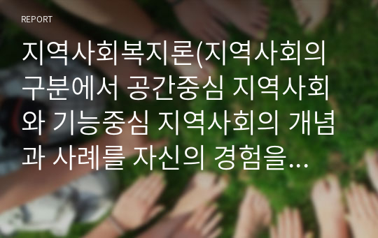 지역사회복지론(지역사회의 구분에서 공간중심 지역사회와 기능중심 지역사회의 개념과 사례를 자신의 경험을 중심으로 설명하고, 지역사회 개입이 필요한지 이유)