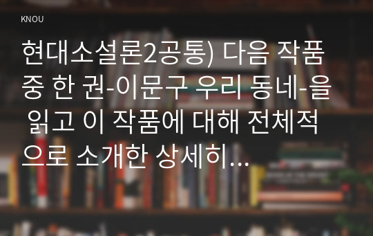 현대소설론2공통) 다음 작품 중 한 권-이문구 우리 동네-을 읽고 이 작품에 대해 전체적으로 소개한 상세히 해석하고 본인의 감상평을 쓰시오0k