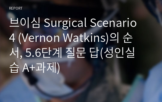 브이심 Surgical Scenario 4 (Vernon Watkins)의 순서, 5.6단계 질문 답(성인실습 A+과제)