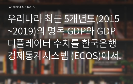 우리나라 최근 5개년도(2015~2019)의 명목 GDP와 GDP 디플레이터 수치를 한국은행 경제통계시스템 (ECOS)에서 찾아 아래 표에 기재하고, 실질 GDP와 실질성장률의 수치를 산출하여 아래의 표를 완성하고, 각 변수의 추세분석에 따른 귀하의 의견을 제시하시오..