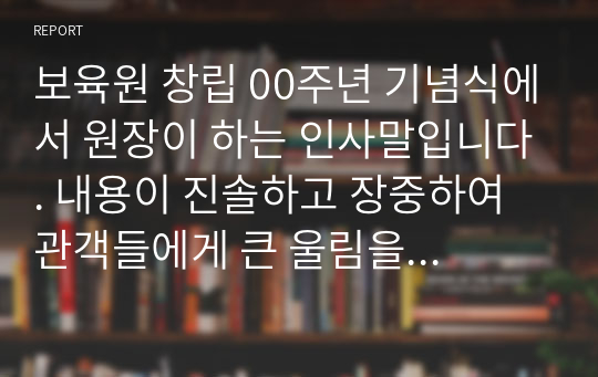 보육원 창립 00주년 기념식에서 원장이 하는 인사말입니다. 내용이 진솔하고 장중하여 관객들에게 큰 울림을 주는 명연설입니다. 멋진 연설을 하고 싶으신 분들은 필요하셔요.