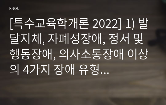 [특수교육학개론 2022] 1) 발달지체, 자폐성장애, 정서 및 행동장애, 의사소통장애 이상의 4가지 장애 유형 중 본인이 관심있는 장애 유형 2가지를 선택, 장애의 정의, 원인, 특징, 교육방법 2) 자신의 성장 과정에서 경험한 장애 유아의 장애 유형, 장애아의 특징, 해당 경험이 본인의 장애에 대한 인식에 준 긍정적 혹은 부정적 영향