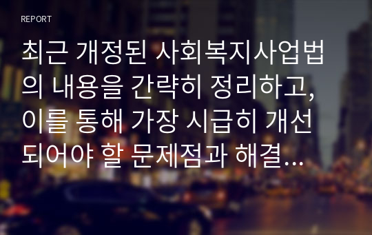 최근 개정된 사회복지사업법의 내용을 간략히 정리하고, 이를 통해 가장 시급히 개선되어야 할 문제점과 해결방안을 논하시오.