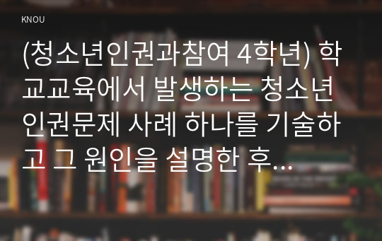 (청소년인권과참여 4학년) 학교교육에서 발생하는 청소년인권문제 사례 하나를 기술하고 그 원인을 설명한 후 이에 대한 대책을 제시하시오