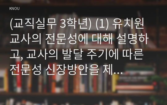 (교직실무 3학년) (1) 유치원교사의 전문성에 대해 설명하고, 교사의 발달 주기에 따른 전문성 신장방안을 제안해보시오