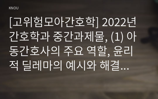 [고위험모아간호학] 2022년 간호학과 중간과제물, (1) 아동간호사의 주요 역할, 윤리적 딜레마의 예시와 해결 방안, (2) 고위험 신생아를 분류하는 기준, 고위험 신생아의 호흡기능 유지 방법, (3) 중환아실 간호사가 갖추어야 할 능력, 태도 및 역할, 중환아실 아동의 정서적 요구를 충족시키는 데 도움이 될 수 있는 간호 중재