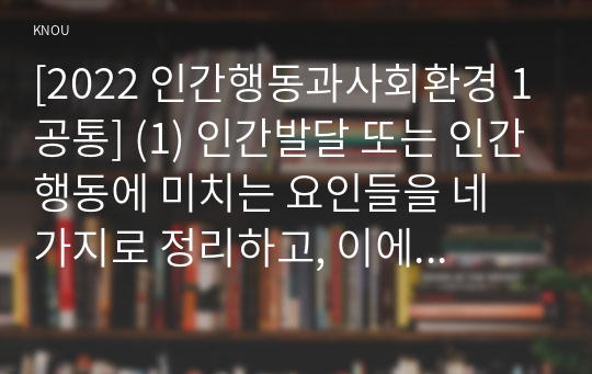 [2022 인간행동과사회환경 1공통] (1) 인간발달 또는 인간행동에 미치는 요인들을 네 가지로 정리하고, 이에 대한 자신의 견해(또는 경험)를 구체적으로 작성하세요. (2) 인간발달 또는 인간행동에 미치는 네 가지 요인이 유아교육(또는 성인교육)에 주는 시사점은 무엇인지 구체적으로 작성하세요.