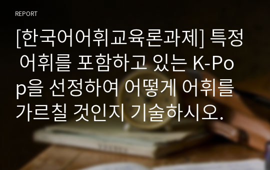 [한국어어휘교육론과제] 특정 어휘를 포함하고 있는 K-Pop을 선정하여 어떻게 어휘를 가르칠 것인지 기술하시오.