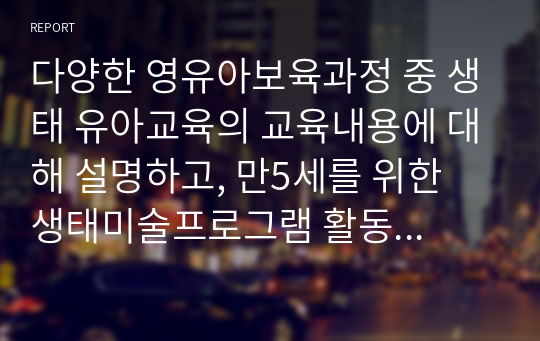 다양한 영유아보육과정 중 생태 유아교육의 교육내용에 대해 설명하고, 만5세를 위한 생태미술프로그램 활동 등을 찾아 설명